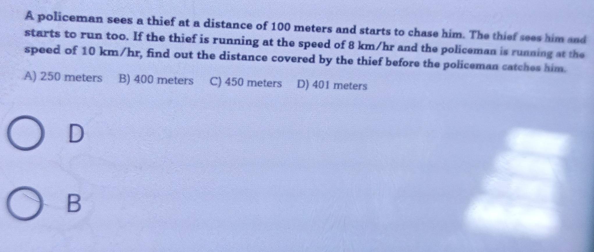 A policeman sees a thief at a distance of 100 meters and starts to chase him. The thief sees him and
starts to run too. If the thief is running at the speed of 8 km/hr and the policeman is running at the
speed of 10 km/hr, find out the distance covered by the thief before the policeman catches him.
A) 250 meters B) 400 meters C) 450 meters D) 401 meters
D
B