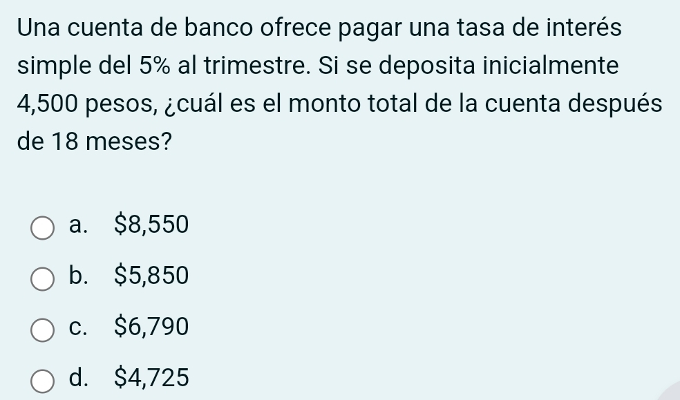 Una cuenta de banco ofrece pagar una tasa de interés
simple del 5% al trimestre. Si se deposita inicialmente
4,500 pesos, ¿cuál es el monto total de la cuenta después
de 18 meses?
a. $8,550
b. $5,850
c. $6,790
d. $4,725