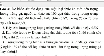 Đề khảo sát tác dụng của một loại thức ăn mới đến trọng 
lượng trứng gà, người ta khảo sát 100 quả thấy trọng lượng trung 
bình là 37,05 (g); độ lệch mẫu hiệu chỉnh 5,82. Trong đó có 20 quá 
đạt chất lượng tốt. 
7. Hãy ước lượng trọng lượng trừng trung bình với độ tin cậy 95%. 
2. Khi ước lượng tỷ lệ quả trứng đạt chất lượng tổt với độ chính xác 
là 0,08 thì độ tin cậy là bao nhiêu? 
3. Trọng lượng trung bình của trứng gà ban đầu là 35,58 (g). Với mức 
ý nghĩa 1% có thể nói loại thức ăn mới làm tăng trọng lượng trứng gả 
hay khôn]?