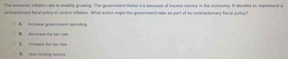The economic inflation rate is steadily growing. The government thinks it is because of excess money in the economy. It decides to implement a
contractionary fiscal policy to control inflation. What action might the government take as part of its contractionary fiscal policy?
A. increase government spending
B. decrease the tax rafe
C. increase the tax rate
D. stop minting money