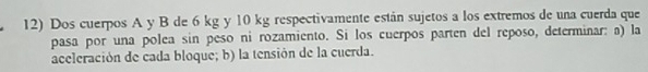 Dos cuerpos A y B de 6 kg y 10 kg respectivamente están sujetos a los extremos de una cuerda que 
pasa por una polea sin peso ni rozamiento. Si los cuerpos parten del reposo, determinar: a) la 
aceleración de cada bloque; b) la tensión de la cuerda.