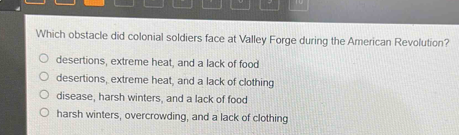 Which obstacle did colonial soldiers face at Valley Forge during the American Revolution?
desertions, extreme heat, and a lack of food
desertions, extreme heat, and a lack of clothing
disease, harsh winters, and a lack of food
harsh winters, overcrowding, and a lack of clothing