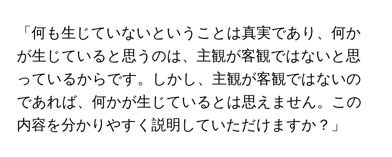 「何も生じていないということは真実であり、何かが生じていると思うのは、主観が客観ではないと思っているからです。しかし、主観が客観ではないのであれば、何かが生じているとは思えません。この内容を分かりやすく説明していただけますか？」