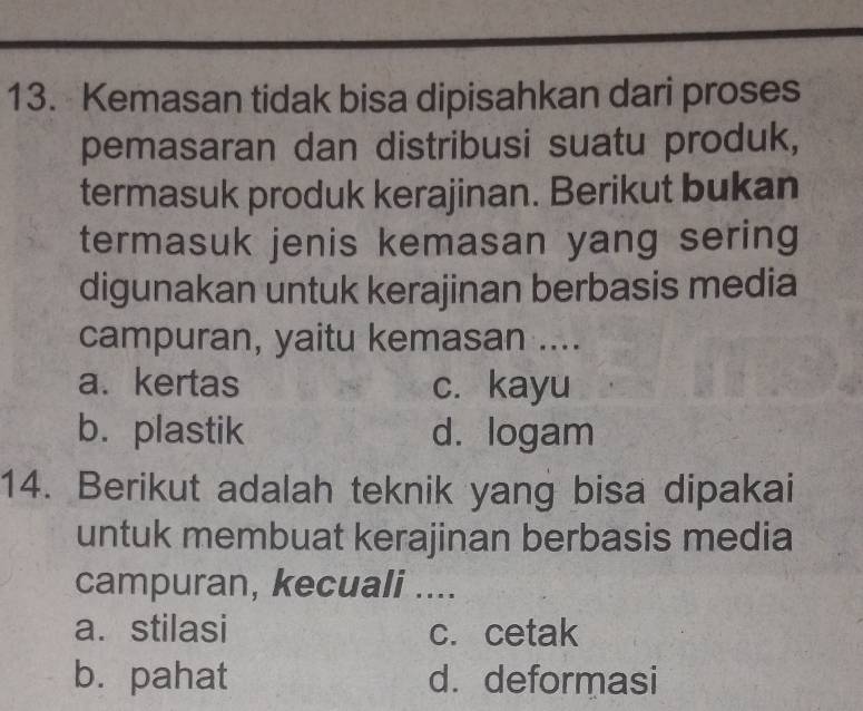 Kemasan tidak bisa dipisahkan dari proses
pemasaran dan distribusi suatu produk,
termasuk produk kerajinan. Berikut bukan
termasuk jenis kemasan yang sering
digunakan untuk kerajinan berbasis media
campuran, yaitu kemasan ....
a. kertas c. kayu
b. plastik d. logam
14. Berikut adalah teknik yang bisa dipakai
untuk membuat kerajinan berbasis media
campuran, kecuali ....
a. stilasi c. cetak
b. pahat d. deformasi