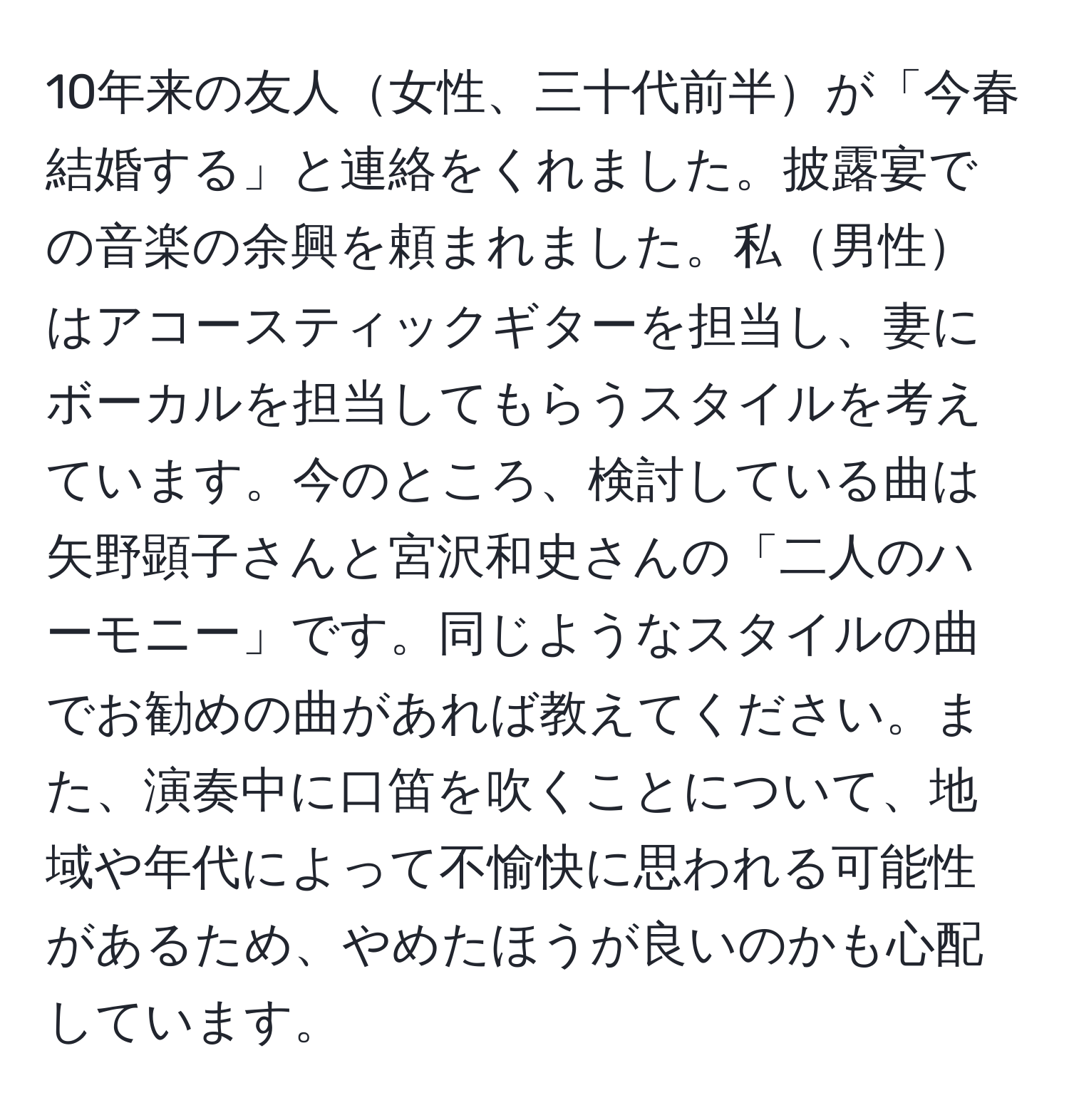 10年来の友人女性、三十代前半が「今春結婚する」と連絡をくれました。披露宴での音楽の余興を頼まれました。私男性はアコースティックギターを担当し、妻にボーカルを担当してもらうスタイルを考えています。今のところ、検討している曲は矢野顕子さんと宮沢和史さんの「二人のハーモニー」です。同じようなスタイルの曲でお勧めの曲があれば教えてください。また、演奏中に口笛を吹くことについて、地域や年代によって不愉快に思われる可能性があるため、やめたほうが良いのかも心配しています。