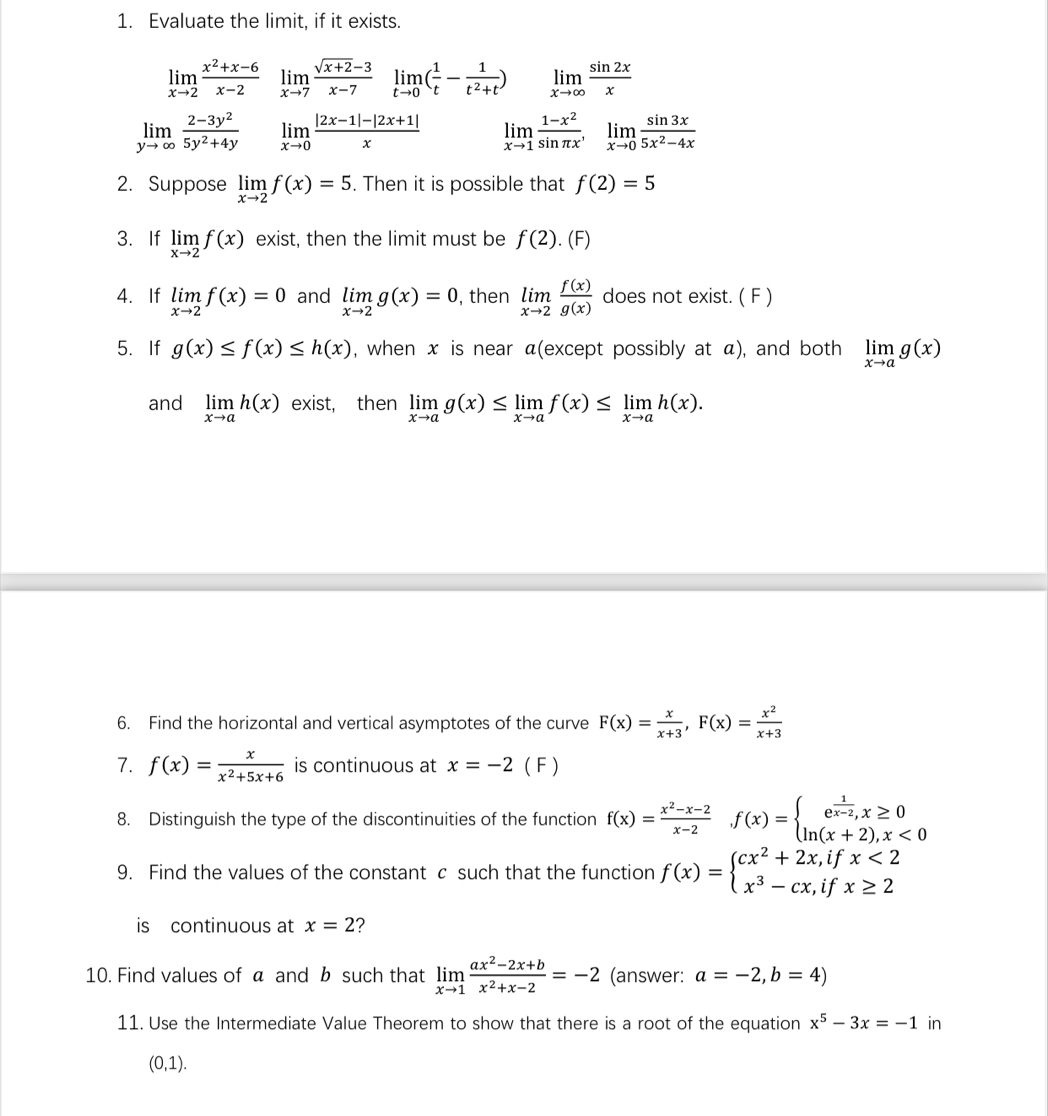 Evaluate the limit, if it exists.
limlimits _xto 2 (x^2+x-6)/x-2  limlimits _xto 7 (sqrt(x+2)-3)/x-7  limlimits _tto 0( 1/t - 1/t^2+t ) limlimits _xto ∈fty  sin 2x/x 
limlimits _yto ∈fty  (2-3y^2)/5y^2+4y  limlimits _xto 0 (|2x-1|-|2x+1|)/x  limlimits _xto 1 (1-x^2)/sin π x ,limlimits _xto 0 sin 3x/5x^2-4x 
2. Suppose limlimits _xto 2f(x)=5. Then it is possible that f(2)=5
3. If limlimits _xto 2f(x) exist, then the limit must be f(2). (F)
4. If limlimits _xto 2f(x)=0 and limlimits _xto 2g(x)=0 , then limlimits _xto 2 f(x)/g(x)  does not exist. ( F )
5.If g(x)≤ f(x)≤ h(x) , when x is near α(except possibly at α), and both limlimits _xto ag(x)
and limlimits _xto ah(x) exist, then limlimits _xto ag(x)≤ limlimits _xto af(x)≤ limlimits _xto ah(x).
6. Find the horizontal and vertical asymptotes of the curve F(x)= x/x+3 ,F(x)= x^2/x+3 
7. f(x)= x/x^2+5x+6  is continuous at x=-2 ( F )
8. Distinguish the type of the discontinuities of the function f(x)= (x^2-x-2)/x-2  f(x)=beginarrayl e^(frac 1)x-2,x≥ 0 ln (x+2),x<0endarray.
9. Find the values of the constant c such that the function f(x)=beginarrayl cx^2+2x,ifx<2 x^3-cx,ifx≥ 2endarray.
is continuous at x=2 ?
10. Find values of a and b such that limlimits _xto 1 (ax^2-2x+b)/x^2+x-2 =-2 (answer: a=-2,b=4)
11. Use the Intermediate Value Theorem to show that there is a root of the equation x^5-3x=-1 in
(0,1).