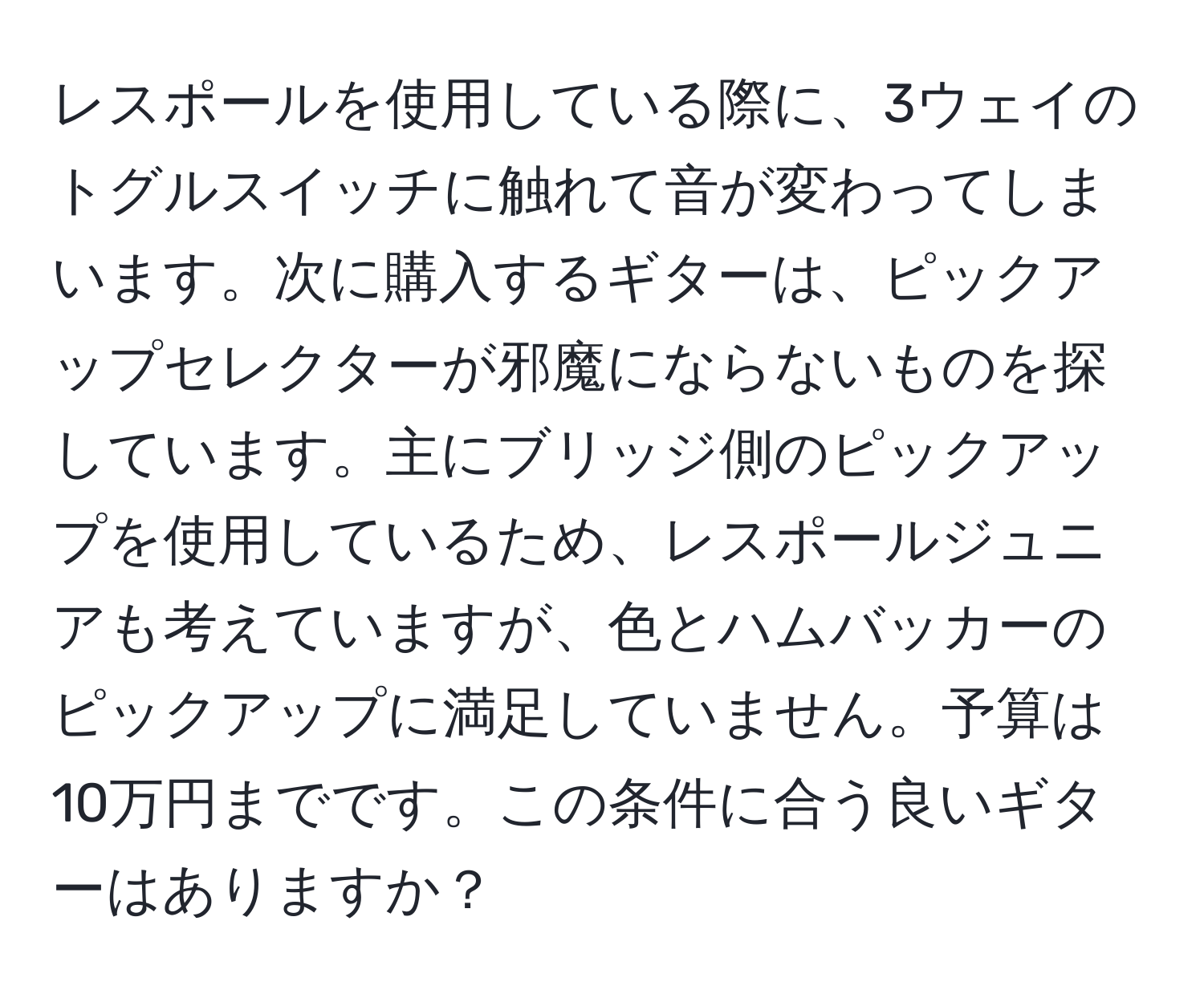 レスポールを使用している際に、3ウェイのトグルスイッチに触れて音が変わってしまいます。次に購入するギターは、ピックアップセレクターが邪魔にならないものを探しています。主にブリッジ側のピックアップを使用しているため、レスポールジュニアも考えていますが、色とハムバッカーのピックアップに満足していません。予算は10万円までです。この条件に合う良いギターはありますか？