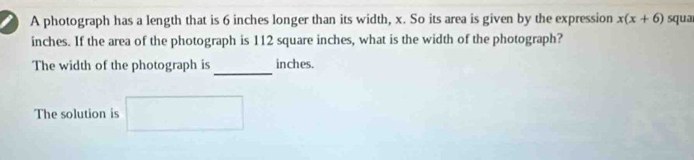 A photograph has a length that is 6 inches longer than its width, x. So its area is given by the expression x(x+6) squa
inches. If the area of the photograph is 112 square inches, what is the width of the photograph? 
_ 
The width of the photograph is inches. 
The solution is □