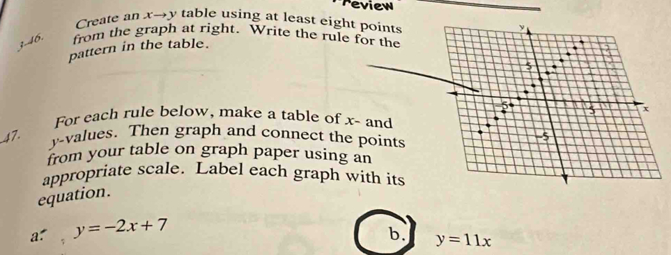 review
Create an x→y table using at least eight points
3-46. from the graph at right. Write the rule for the
pattern in the table.
For each rule below, make a table of x - and
47.
y -values. Then graph and connect the points
from your table on graph paper using an
appropriate scale. Label each graph with its
equation.
a: y=-2x+7
b. y=11x