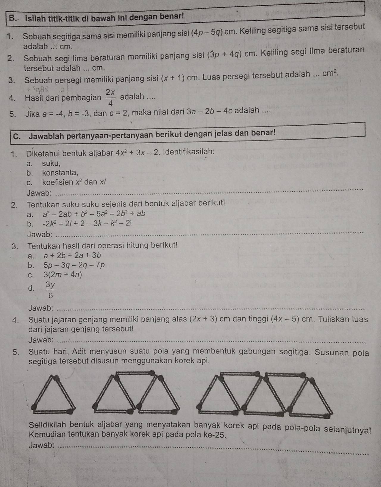 Isilah titik-titik di bawah ini dengan benar!
1. Sebuah segitiga sama sisi memiliki panjang sisi (4p-5q)cm. Keliling segitiga sama sisi tersebut
adalah ... cm.
2. Sebuah segi lima beraturan memiliki panjang sisi (3p+4q)cm. Keliling segi lima beraturan
tersebut adalah ... cm.
3. Sebuah persegi memiliki panjang sisi (x+1)cm. Luas persegi tersebut adalah ... cm^2.
4. Hasil dari pembagian  2x/4  adalah ....
5. Jika a=-4,b=-3 , dan c=2 , maka nilai dari 3a - 2b - -4c adalah ....
C. Jawablah pertanyaan-pertanyaan berikut dengan jelas dan benar!
1. Diketahui bentuk aljabar 4x^2+3x-2. Identifikasilah:
a. suku,
b. konstanta,
_
c. koefisien X^2 dan x!
Jawab:
2. Tentukan suku-suku sejenis dari bentuk aljabar berikut!
a. a^2-2ab+b^2-5a^2-2b^2+ab
b. -2k^2-2l+2-3k-k^2-2l
Jawab:
_
3. Tentukan hasil dari operasi hitung berikut!
a. a+2b+2a+3b
b. 5p-3q-2q-7p
C. 3(2m+4n)
d.  3y/6 
Jawab:_
4. Suatu jajaran genjang memiliki panjang alas (2x+3) cm dan tinggi (4x-5)cm. Tuliskan luas
dari jajaran genjang tersebut!
Jawab:_
5. Suatu hari, Adit menyusun suatu pola yang membentuk gabungan segitiga. Susunan pola
segitiga tersebut disusun menggunakan korek api.
Selidikilah bentuk aljabar yang menyatakan banyak korek api pada pola-pola selanjutnya!
Kemudian tentukan banyak korek api pada pola ke-25.
Jawab:_