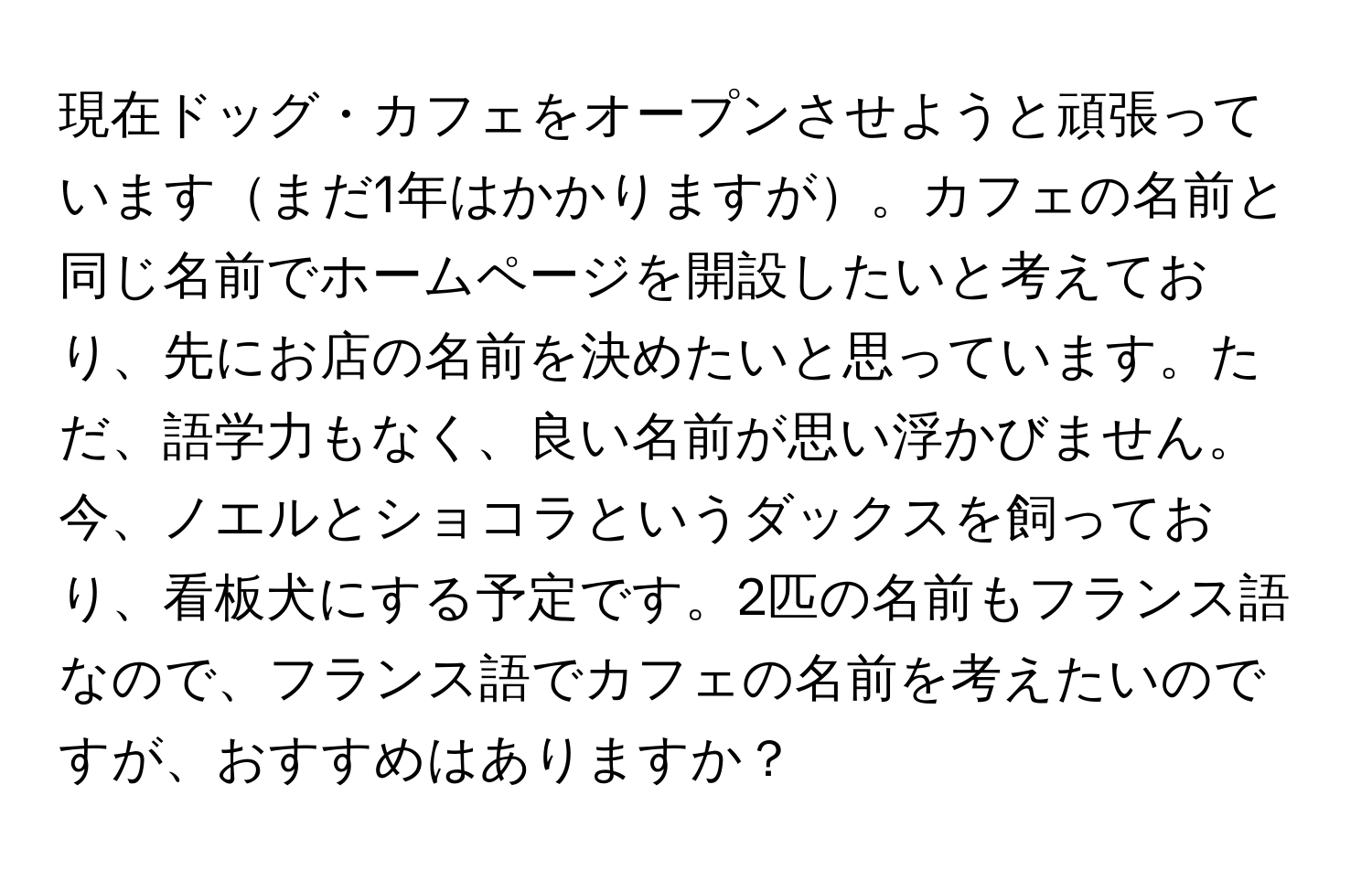 現在ドッグ・カフェをオープンさせようと頑張っていますまだ1年はかかりますが。カフェの名前と同じ名前でホームページを開設したいと考えており、先にお店の名前を決めたいと思っています。ただ、語学力もなく、良い名前が思い浮かびません。今、ノエルとショコラというダックスを飼っており、看板犬にする予定です。2匹の名前もフランス語なので、フランス語でカフェの名前を考えたいのですが、おすすめはありますか？