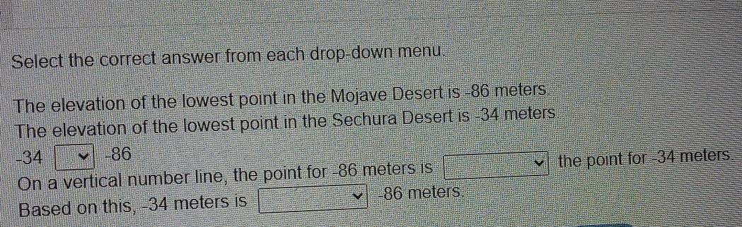 Select the correct answer from each drop-down menu. 
The elevation of the lowest point in the Mojave Desert is -86 meters
The elevation of the lowest point in the Sechura Desert is -34 meters
-34 -86
On a vertical number line, the point for -86 meters is  12/2 A_n= □ /□   the point for -34 meters
Based on this, -34 meters is 86 meters