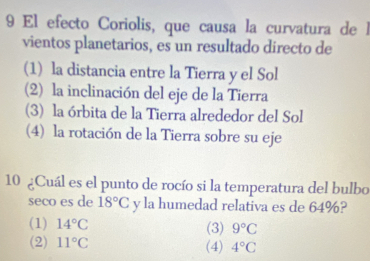 El efecto Coriolis, que causa la curvatura de l
vientos planetarios, es un resultado directo de
(1) la distancia entre la Tierra y el Sol
(2) la inclinación del eje de la Tierra
(3) la órbita de la Tierra alrededor del Sol
(4) la rotación de la Tierra sobre su eje
10 ¿Cuál es el punto de rocío si la temperatura del bulbo
seco es de 18°C y la humedad relativa es de 64%?
(1) 14°C (3) 9°C
(2) 11°C (4) 4°C