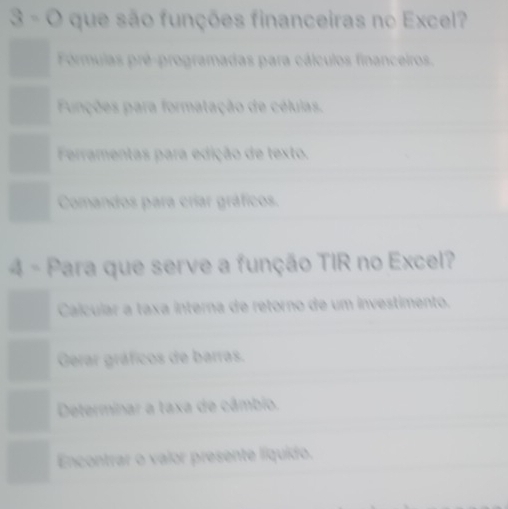 que são funções financeiras no Excel?
Fórmulas pré-programadas para cálculos financeiros.
Funções para formatação de células.
Ferramentas para edição de texto.
Comandos para críar gráficos.
4 - Para que serve a função TIR no Excel?
Calcular a taxa interna de retorno de um investimento.
Gerar gráficos de barras.
Determinar a taxa de câmbio.
Encontrar o valor presente líquido.