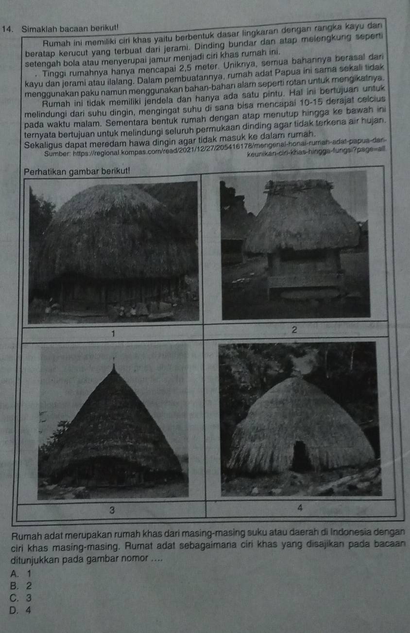 Simaklah bacaan berikut!
Rumah ini memiliki ciri khas yaitu berbentuk dasar lingkaran dengan rangka kayu dan
beratap kerucut yang terbuat dari jerami. Dinding bundar dan atap melengkung seperti
setengah bola atau menyerupai jamur menjadi ciri khas rumah ini.
. Tinggi rumahnya hanya mencapai 2,5 meter. Uniknya, semua bahannya berasal dari
kayu dan jerami atau ilalang. Dalam pembuatannya, rumah adat Papua ini sama sekali tidak
menggunakan paku namun menggunakan bahan-bahan alam seperti rotan untuk mengikatnya.
Rumah ini tidak memiliki jendela dan hanya ada satu pintu. Hal ini bertujuan untuk
melindungi dari suhu dingin, mengingat suhu di sana bisa mencapai 10-15 derajat celcius
pada waktu malam. Sementara bentuk rumah dengan atap menutup hingga ke bawah ini
ternyata bertujuan untuk melindungi seluruh permukaan dinding agar tidak terkena air hujan.
Sekaligus dapat meredam hawa dingin agar tidak masuk ke dalam rumah.
Sumber: https://regional.kompas.com/read/2021/12/27/205416178/mengenal-honai-rumah-adat-papua-dan
keunikan-ciri-khas-hingga-fungsi?page=all
Perhatikan gambar berikut!
1
2
4
Rumah adat merupakan rumah khas dari masing-masing suku atau daerah di Indonesia dengan
ciri khas masing-masing. Rumat adat sebagaimana ciri khas yang disajikan pada bacaan
ditunjukkan pada gambar nomor ....
A. 1
B. 2
C.3
D. 4