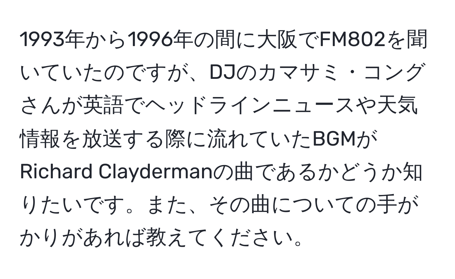 1993年から1996年の間に大阪でFM802を聞いていたのですが、DJのカマサミ・コングさんが英語でヘッドラインニュースや天気情報を放送する際に流れていたBGMがRichard Claydermanの曲であるかどうか知りたいです。また、その曲についての手がかりがあれば教えてください。