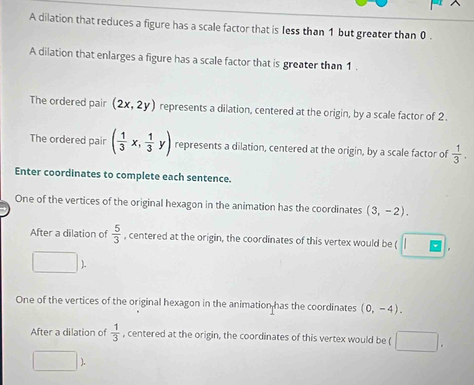 A dilation that reduces a figure has a scale factor that is Iess than 1 but greater than 0. 
A dilation that enlarges a figure has a scale factor that is greater than 1. 
The ordered pair (2x,2y) represents a dilation, centered at the origin, by a scale factor of 2. 
The ordered pair ( 1/3 x, 1/3 y) represents a dilation, centered at the origin, by a scale factor of  1/3 . 
Enter coordinates to complete each sentence. 
One of the vertices of the original hexagon in the animation has the coordinates (3,-2). 
After a dilation of  5/3  , centered at the origin, the coordinates of this vertex would be ( 
One of the vertices of the original hexagon in the animation has the coordinates (0,-4). 
After a dilation of  1/3  , centered at the origin, the coordinates of this vertex would be ( 
).