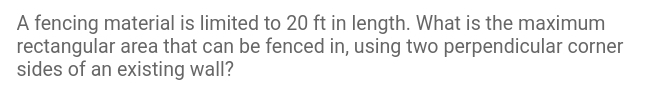 A fencina material is limited to 20 ft in lenath. What is the maximum
rectanaular area that can be fenced in. using two perpendicular corner
sides of an existing wall?