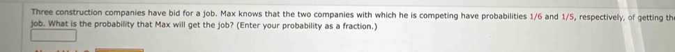 Three construction companies have bid for a job. Max knows that the two companies with which he is competing have probabilities 1/6 and 1/5, respectively, of getting th 
job. What is the probability that Max will get the job? (Enter your probability as a fraction.)