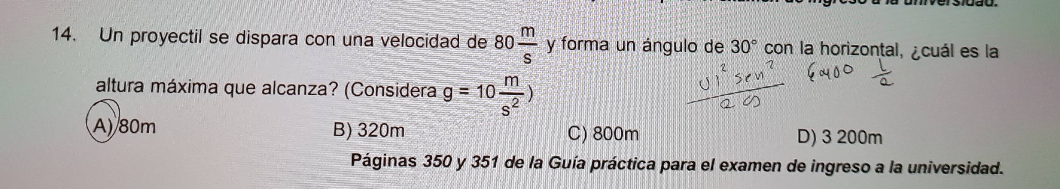 Un proyectil se dispara con una velocidad de 80 m/s  y forma un ángulo de 30° con la horizontal, ¿cuál es la
altura máxima que alcanza? (Considera g=10 m/s^2 )
A) 80m B) 320m D) 3 200m
C) 800m
Páginas 350 y 351 de la Guía práctica para el examen de ingreso a la universidad.