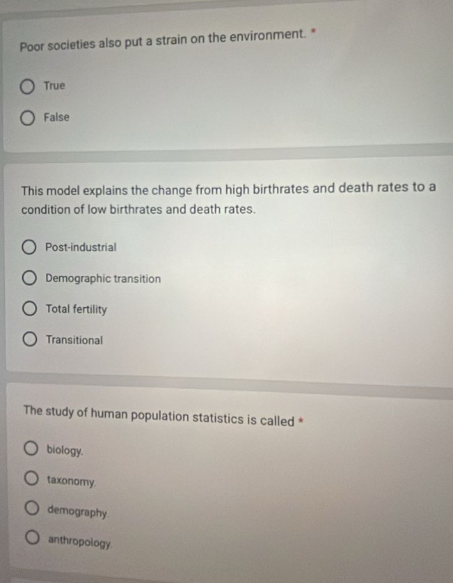 Poor societies also put a strain on the environment. *
True
False
This model explains the change from high birthrates and death rates to a
condition of low birthrates and death rates.
Post-industrial
Demographic transition
Total fertility
Transitional
The study of human population statistics is called *
biology.
taxonomy.
demography.
anthropology.