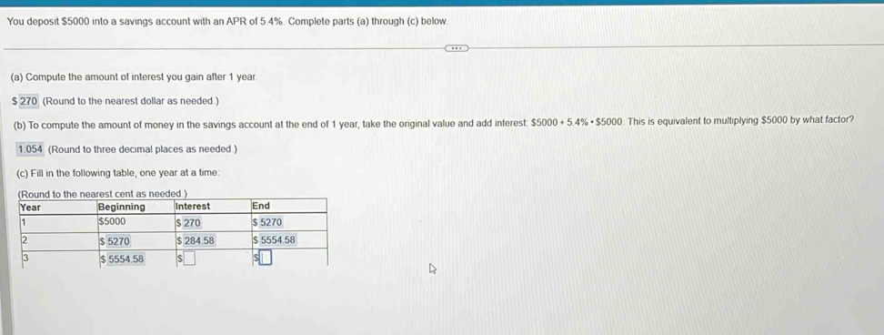 You deposit $5000 into a savings account with an APR of 5.4%. Complete parts (a) through (c) below. 
(a) Compute the amount of interest you gain after 1 year. 
270 (Round to the nearest dollar as needed.) 
(b) To compute the amount of money in the savings account at the end of 1 year, take the original value and add interest $5000+5.4% · $5000 This is equivalent to multiplying $5000 by what factor?
1.054 (Round to three decimal places as needed) 
(c) Fill in the following table, one year at a time: