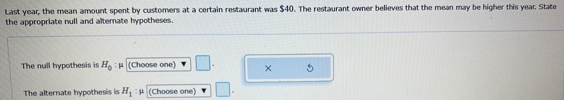 Last year, the mean amount spent by customers at a certain restaurant was $40. The restaurant owner believes that the mean may be higher this year. State 
the appropriate null and alternate hypotheses. 
The null hypothesis is H_0 : μ (Choose one) 
× 5 
The alternate hypothesis is H_1 : μ (Choose one)