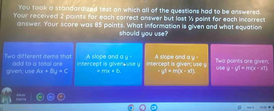 You took a standardized test on which all of the questions had to be answered.
Your received 2 points for each correct answer but lost ½ point for each incorrect
answer. Your score was 85 points. What information is given and what equation
should you use?
Two different items that A slope and a y- A slope and a y - Two points are given;
add to a total are intercept is given use y intercept is given; use y
given; use Ax+By=C =mx+b. -y1=m(x-x1). use y· y1=m(x-x1)
Alicia
Harris
Deg 2