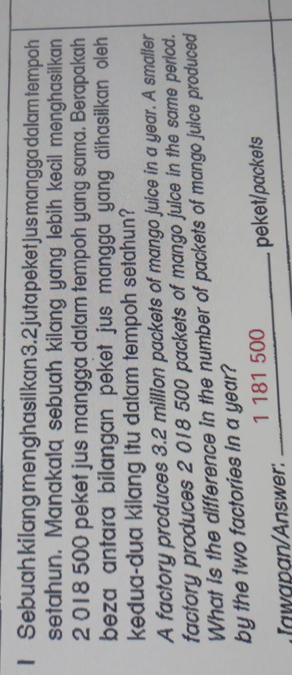 Sebuah kilang meng hasilkan 3. 2 juta peket jus mangga dalam tempoh 
setahun. Manakalq sebuah kilang yang lebih kecil menghasilkan
2 018 500 peket jus mangga dalam tempoh yang sama. Berapakah 
beza antara bilangan peket jus mangga yang díhasilkan oleh 
kedua-dua kilang itu dalam tempoh setahun? 
A factory produces 3.2 million packets of mango juice in a year. A smaller 
factory produces 2 018 500 packets of mango juice in the same pericd. 
What is the difference in the number of packets of mango juice produced 
by the two factories in a year? 
Iawapan/Answer: __ 1181 500 peket/packets
