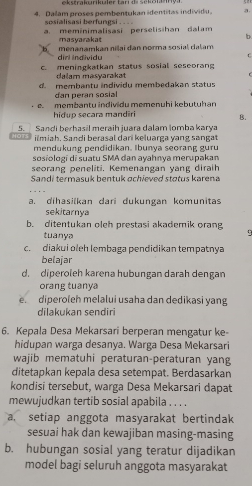 ekstrakurikuler tari di sekolannya  st
4. Dalam proses pembentukan identitas individu, a.
sosialisasi berfungsi . . . .
a. meminimalisasi perselisihan dalam
masyarakat
b
b. menanamkan nilai dan norma sosial dalam
diri individu
C
c. meningkatkan status sosial seseorang
dalam masyarakat
d. membantu individu membedakan status
dan peran sosial
e. membantu individu memenuhi kebutuhan
hidup secara mandiri
8.
5. Sandi berhasil meraih juara dalam lomba karya
HOTS ilmiah. Sandi berasal dari keluarga yang sangat
mendukung pendidikan. Ibunya seorang guru
sosiologi di suatu SMA dan ayahnya merupakan
seorang peneliti. Kemenangan yang diraih
Sandi termasuk bentuk achieved status karena
a. dihasilkan dari dukungan komunitas
sekitarnya
b. ditentukan oleh prestasi akademik orang
tuanya
9
c. diakui oleh lembaga pendidikan tempatnya
belajar
d. diperoleh karena hubungan darah dengan
orang tuanya
e. diperoleh melalui usaha dan dedikasi yang
dilakukan sendiri
6. Kepala Desa Mekarsari berperan mengatur ke-
hidupan warga desanya. Warga Desa Mekarsari
wajib mematuhi peraturan-peraturan yang
ditetapkan kepala desa setempat. Berdasarkan
kondisi tersebut, warga Desa Mekarsari dapat
mewujudkan tertib sosial apabila . . . .
a. setiap anggota masyarakat bertindak
sesuai hak dan kewajiban masing-masing
b. hubungan sosial yang teratur dijadikan
model bagi seluruh anggota masyarakat