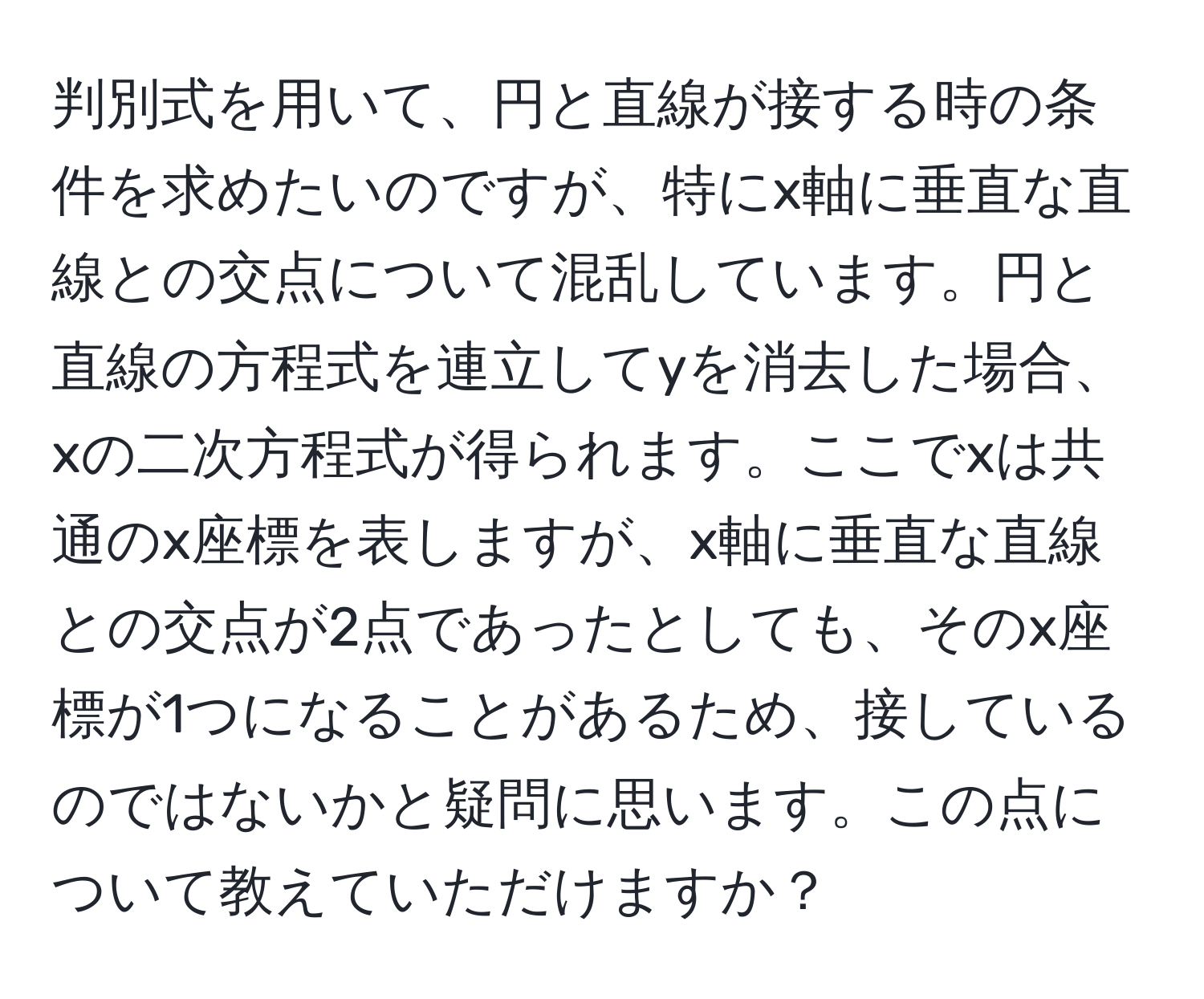 判別式を用いて、円と直線が接する時の条件を求めたいのですが、特にx軸に垂直な直線との交点について混乱しています。円と直線の方程式を連立してyを消去した場合、xの二次方程式が得られます。ここでxは共通のx座標を表しますが、x軸に垂直な直線との交点が2点であったとしても、そのx座標が1つになることがあるため、接しているのではないかと疑問に思います。この点について教えていただけますか？