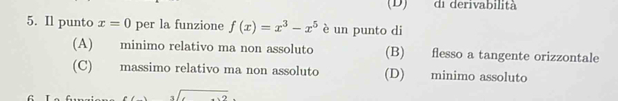 (D) di derivabilità
5. Il punto x=0 per la funzione f(x)=x^3-x^5 è un punto di
(A) minimo relativo ma non assoluto (B) flesso a tangente orizzontale
(C) massimo relativo ma non assoluto (D) minimo assoluto
1 .