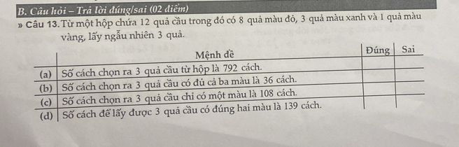 Câu hỏi - Trả lời đúng/sai (02 điểm) 
# Câu 13. Từ một hộp chứa 12 quả cầu trong đó có 8 quả màu đỏ, 3 quả màu xanh và 1 quả màu 
vàng, lấy ngẫu nhiên 3 quả.