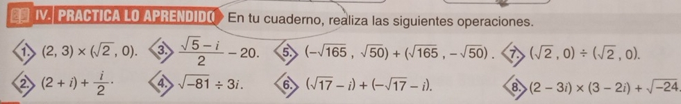 €* IV. PRACTICA LO APRENDIDO En tu cuaderno, realiza las siguientes operaciones. 
a (2,3)* (sqrt(2),0). ③  (sqrt(5)-i)/2 -20. ⑤ (-sqrt(165),sqrt(50))+(sqrt(165),-sqrt(50)). 7 (sqrt(2),0)/ (sqrt(2),0). 
② (2+i)+ i/2 · 4. sqrt(-81)/ 3i. 6. (sqrt(17)-i)+(-sqrt(17)-i). (2-3i)* (3-2i)+sqrt(-24)
8.