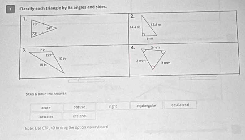 Classify each triangle by its angles and sides.
1.
 
3. 
 
 
DRAG & DROP THE ANSWER
acute obtuse right equiangular equilateral
isosceles scalene
Note: Use CTRL+D to drag the option via keyboard