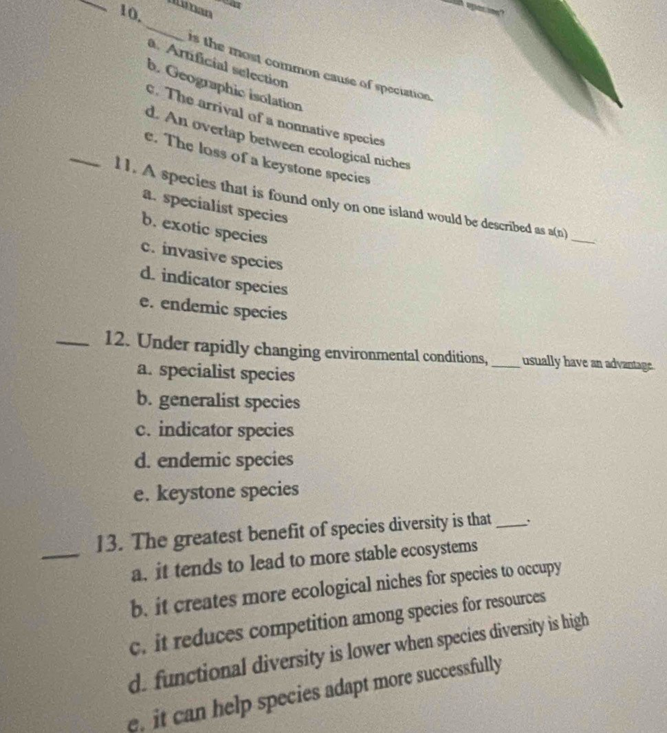 Manan
10,
_
a. Artificial selection
is the most common cause of speciation
b. Geographic isolation
_
c. The arrival of a nonnative species
d. An overlap between ecological niches
e. The loss of a keystone species
l1. A species that is found only on one island would be described as a(n)
a. specialist species
b. exotic species
_
c. invasive species
d. indicator species
e. endemic species
_12. Under rapidly changing environmental conditions, _usually have an advantage.
a. specialist species
b. generalist species
c. indicator species
d. endemic species
e. keystone species
_
13. The greatest benefit of species diversity is that_
a. it tends to lead to more stable ecosystems
b. it creates more ecological niches for species to occupy
c. it reduces competition among species for resources
d. functional diversity is lower when species diversity is high
it can help species adapt more successfully