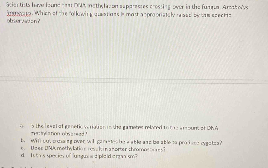 Scientists have found that DNA methylation suppresses crossing-over in the fungus, Ascobolus
immersus. Which of the following questions is most appropriately raised by this specific
observation?
a. Is the level of genetic variation in the gametes related to the amount of DNA
methylation observed?
b. Without crossing over, will gametes be viable and be able to produce zygotes?
c. Does DNA methylation result in shorter chromosomes?
d. Is this species of fungus a diploid organism?