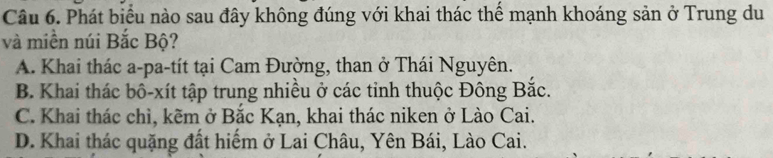 Phát biểu nào sau đây không đúng với khai thác thể mạnh khoáng sản ở Trung du
và miền núi Bắc Bộ?
A. Khai thác a-pa-tít tại Cam Đường, than ở Thái Nguyên.
B. Khai thác bô-xít tập trung nhiều ở các tỉnh thuộc Đông Bắc.
C. Khai thác chì, kẽm ở Bắc Kạn, khai thác niken ở Lào Cai.
D. Khai thác quặng đất hiểm ở Lai Châu, Yên Bái, Lào Cai.