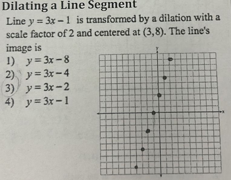 Dilating a Line Segment
Line y=3x-1 is transformed by a dilation with a
scale factor of 2 and centered at (3,8). The line's
image is
1) y=3x-8
2) y=3x-4
3) y=3x-2
4) y=3x-1