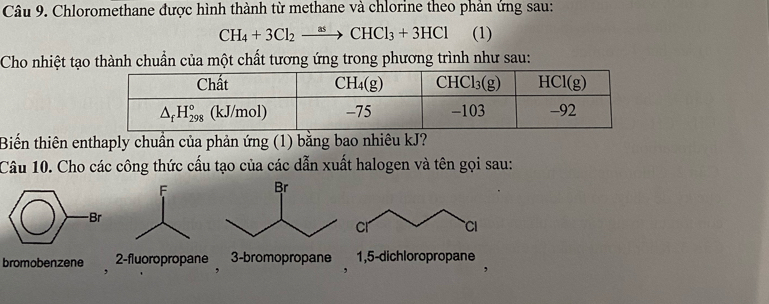 Chloromethane được hình thành từ methane và chlorine theo phản ứng sau:
CH_4+3Cl_2to CHCl_3+3HCl (1)
Cho nhiệt tạo thành chuẩn của một chất tương ứng trong phương trình như sau:
Biến thiên enthaply chuần của phản ứng (1) bằng bao nhiêu kJ?
Câu 10. Cho các công thức cấu tạo của các dẫn xuất halogen và tên gọi sau:
cr Cl
bromobenzene 2-fluoropropane , 3-bromopropane 1,5-dichloropropane