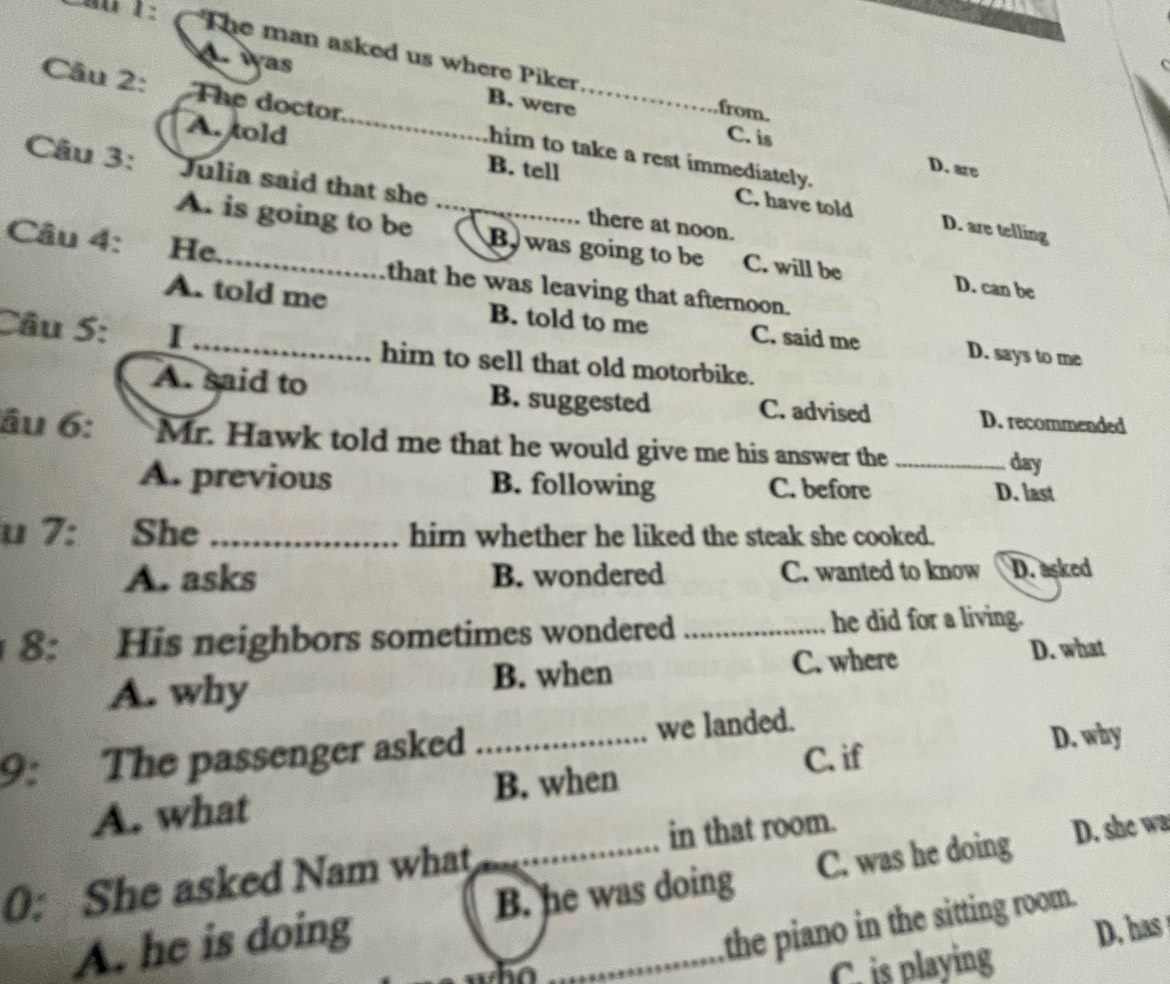 The man asked us where Piker from.
A was B. were
Câu 2: The doctor_ him to take a rest immediately.
C. is
A. told B. tell
D. are
Câu 3: Julia said that she _there at noon.
C. have told D. are telling
A. is going to be B was going to be C. will be D. can be
Câu 4: He_ that he was leaving that afternoon.
A. told me B. told to me C. said me D. says to me
Câu S: I _him to sell that old motorbike.
A. said to B. suggested C. advised D. recommended
âu 6: Mr. Hawk told me that he would give me his answer the_
day
A. previous B. following C. before D. last
u 7: She _him whether he liked the steak she cooked.
A. asks B. wondered C. wanted to know D. asked
8: His neighbors sometimes wondered _he did for a living.
A. why B. when C. where
D. what
9: The passenger asked _we landed.
A. what B. when C. if
D. why
0: She asked Nam what _in that room.
A. he is doing _C. was he doing D. she wa
B. he was doing
the piano in the sitting room.
D. has
ho
C. is playing