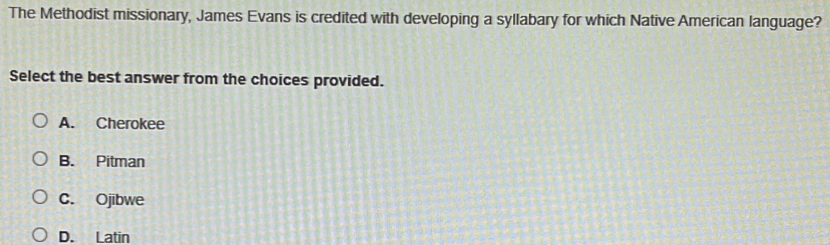 The Methodist missionary, James Evans is credited with developing a syllabary for which Native American language?
Select the best answer from the choices provided.
A. Cherokee
B. Pitman
C. Ojibwe
D. Latin