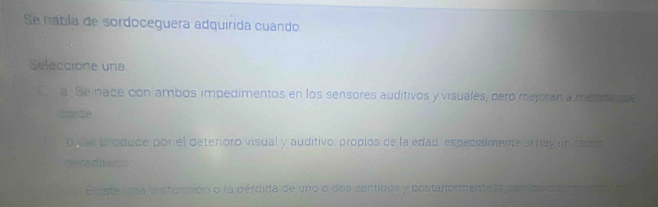 Se hábla de sordoceguera adquírida cuando
Seleccione una
a. Se nace con ambos impedimentos en los sensores auditivos y visuales, peró mejoran a medide que
tnade
o, Se produce por el deterioro visual y auditivo, proplos de la edad, especialmente si hay enifacion
Heradharc
E dste iuna distunción o la pérdida de uno o dos sentidos y costanormenta la pes