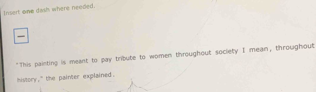 Insert one dash where needed. 
"This painting is meant to pay tribute to women throughout society I mean, throughout 
history , '' the painter explained .