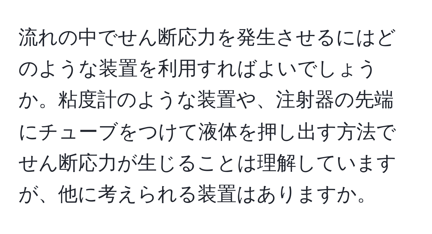 流れの中でせん断応力を発生させるにはどのような装置を利用すればよいでしょうか。粘度計のような装置や、注射器の先端にチューブをつけて液体を押し出す方法でせん断応力が生じることは理解していますが、他に考えられる装置はありますか。