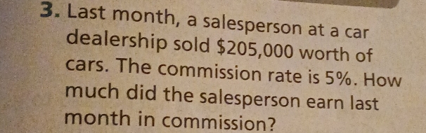 Last month, a salesperson at a car 
dealership sold $205,000 worth of 
cars. The commission rate is 5%. How 
much did the salesperson earn last 
month in commission?