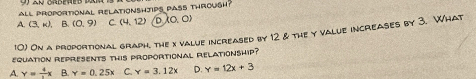 an ördered bair
all proportional relationshjips pass through?
A. (3,k), B. (0,9) C. (4,12) D (0,0)
10) On a proportional graph, the x value increased by 12 & the y value increases by 3. What
equation represents this proportional relationship?
A. y= 4/3 x B. Y=0.25x C. Y=3.12x D. Y=12x+3