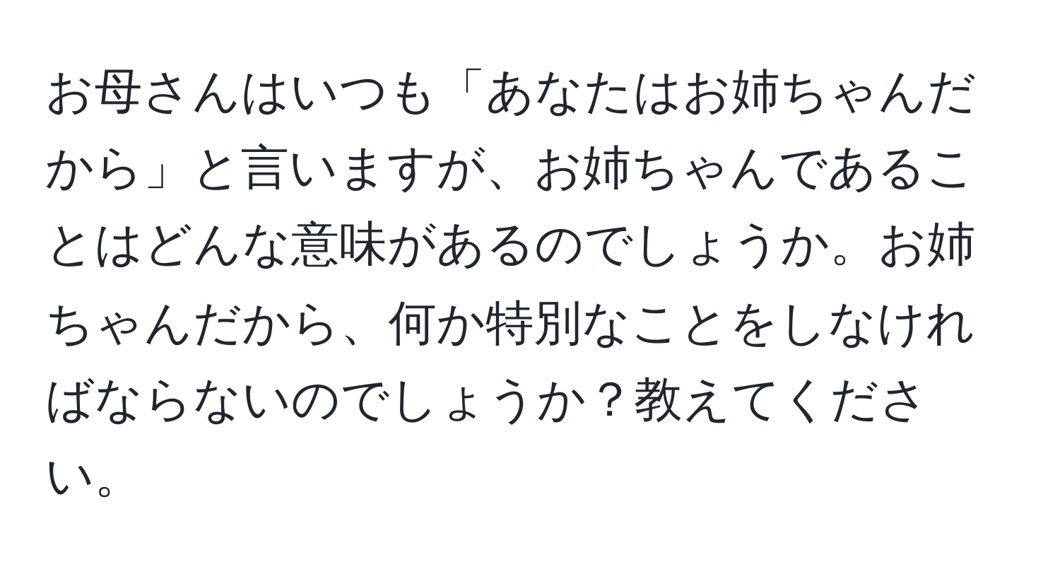 お母さんはいつも「あなたはお姉ちゃんだから」と言いますが、お姉ちゃんであることはどんな意味があるのでしょうか。お姉ちゃんだから、何か特別なことをしなければならないのでしょうか？教えてください。