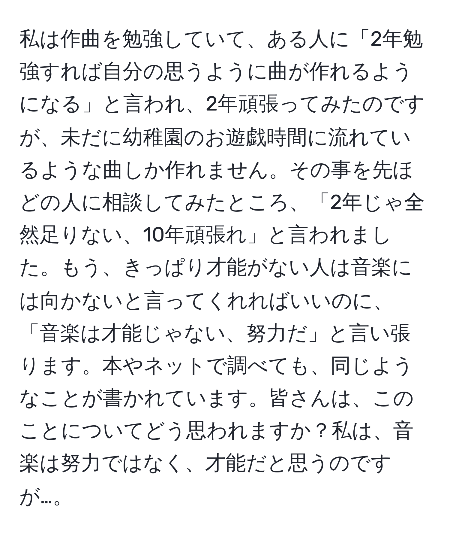 私は作曲を勉強していて、ある人に「2年勉強すれば自分の思うように曲が作れるようになる」と言われ、2年頑張ってみたのですが、未だに幼稚園のお遊戯時間に流れているような曲しか作れません。その事を先ほどの人に相談してみたところ、「2年じゃ全然足りない、10年頑張れ」と言われました。もう、きっぱり才能がない人は音楽には向かないと言ってくれればいいのに、「音楽は才能じゃない、努力だ」と言い張ります。本やネットで調べても、同じようなことが書かれています。皆さんは、このことについてどう思われますか？私は、音楽は努力ではなく、才能だと思うのですが…。