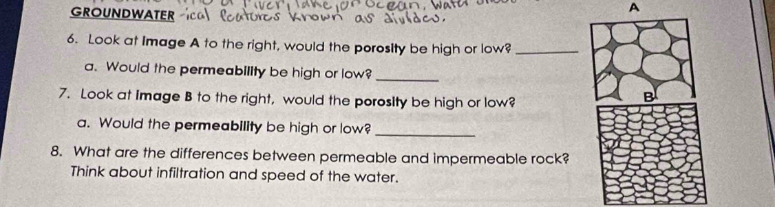 GROUNDWATER 
A 
6. Look at Image A to the right, would the porosity be high or low?_ 
a. Would the permeability be high or low? 
_ 
7. Look at image B to the right, would the porosity be high or low? 
_ 
a. Would the permeability be high or low? 
8. What are the differences between permeable and impermeable rock? 
Think about infiltration and speed of the water.